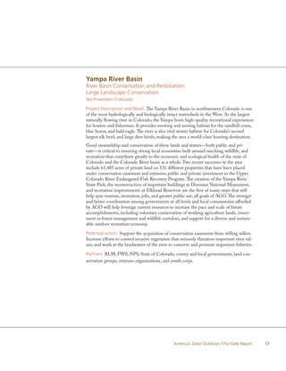 Yampa River Basin
River Basin Conservation and Restoration;
Large Landscape Conservation
Northwestern Colorado

Project Description and Need: The Yampa River Basin in northwestern Colorado is one
of the most hydrologically and biologically intact watersheds in the West. As the largest
naturally flowing river in Colorado, the Yampa hosts high-quality recreational experiences
for boaters and fisherman. It provides roosting and nesting habitat for the sandhill crane,
blue heron, and bald eagle. The river is also vital winter habitat for Colorado’s second
largest elk herd, and large deer herds, making the area a world-class hunting destination.
Good stewardship and conservation of these lands and waters—both public and pri-
vate—is critical to ensuring strong local economies built around ranching, wildlife, and
recreation that contribute greatly to the economic and ecological health of the state of
Colorado and the Colorado River basin as a whole. Two recent successes in the area
include 61,485 acres of private land on 131 different properties that have been placed
under conservation easement and extensive public and private investment in the Upper
Colorado River Endangered Fish Recovery Program. The creation of the Yampa River
State Park, the reconstruction of important buildings at Dinosaur National Monument,
and recreation improvements at Elkhead Reservoir are the first of many steps that will
help spur tourism, recreation, jobs, and greater public use, all goals of AGO. The stronger
and better coordination among governments at all levels and local communities afforded
by AGO will help leverage current resources to increase the pace and scale of future
accomplishments, including voluntary conservation of working agriculture lands, invest-
ment in forest management and wildlife corridors, and support for a diverse and sustain-
able outdoor recreation economy.

Potential action: Support the acquisition of conservation easements from willing sellers.
Increase efforts to control invasive vegetation that seriously threatens important river val-
ues, and work at the headwaters of the river to conserve and promote important fisheries.

Partners: BLM, FWS, NPS, State of Colorado, county and local governments, land con-
servation groups, veterans organizations, and youth corps.




                                                America’s Great Outdoors Fifty-State Report     17
 