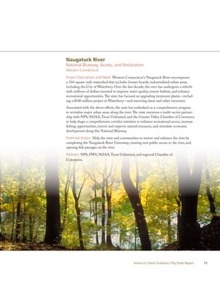 Naugatuck River
National Blueway, Access, and Restoration
Western Connecticut

Project Description and Need: Western Connecticut’s Naugatuck River encompasses
a 310-square-mile watershed that includes former heavily industrialized urban areas,
including the City of Waterbury. Over the last decade, the river has undergone a rebirth
with millions of dollars invested to improve water quality, restore habitat, and enhance
recreational opportunities. The state has focused on upgrading treatment plants—includ-
ing a $100 million project in Waterbury—and removing dams and other structures.
Associated with the above efforts, the state has embarked on a comprehensive program
to revitalize major urban areas along the river. The state envisions a multi-sector partner-
ship with NPS, NOAA, Trout Unlimited, and the Greater Valley Chamber of Commerce
to help shape a comprehensive corridor initiative to enhance recreational access, increase
fishing opportunities, restore and improve natural resources, and stimulate economic
development along this National Blueway.

Potential Action: Help the state and communities to restore and enhance the river by
completing the Naugatuck River Greenway, creating new public access to the river, and
opening fish passages on the river.

Partners: NPS, FWS, NOAA, Trout Unlimited, and regional Chamber of
Commerce.




                                                America’s Great Outdoors Fifty-State Report    19
 