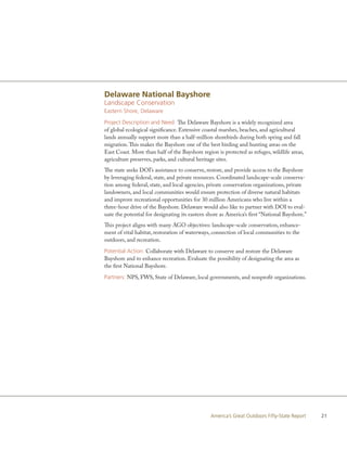 Delaware National Bayshore
Landscape Conservation
Eastern Shore, Delaware

Project Description and Need: The Delaware Bayshore is a widely recognized area
of global ecological significance. Extensive coastal marshes, beaches, and agricultural
lands annually support more than a half-million shorebirds during both spring and fall
migration. This makes the Bayshore one of the best birding and hunting areas on the
East Coast. More than half of the Bayshore region is protected as refuges, wildlife areas,
agriculture preserves, parks, and cultural heritage sites.
The state seeks DOI’s assistance to conserve, restore, and provide access to the Bayshore
by leveraging federal, state, and private resources. Coordinated landscape-scale conserva-
tion among federal, state, and local agencies, private conservation organizations, private
landowners, and local communities would ensure protection of diverse natural habitats
and improve recreational opportunities for 30 million Americans who live within a
three-hour drive of the Bayshore. Delaware would also like to partner with DOI to eval-
uate the potential for designating its eastern shore as America’s first “National Bayshore.”
This project aligns with many AGO objectives: landscape-scale conservation, enhance-
ment of vital habitat, restoration of waterways, connection of local communities to the
outdoors, and recreation.

Potential Action: Collaborate with Delaware to conserve and restore the Delaware
Bayshore and to enhance recreation. Evaluate the possibility of designating the area as
the first National Bayshore.

Partners: NPS, FWS, State of Delaware, local governments, and nonprofit organizations.




                                                America’s Great Outdoors Fifty-State Report    21
 