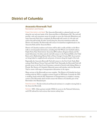 District of Columbia

        Anacostia Riverwalk Trail
        Recreation and Access
        Project Description and Need: The Anacostia Riverwalk is a planned multi-use trail
        along the east and west banks of the Anacostia River in Washington, DC. The trail will
        provide a safe and convenient means for people to access the Anacostia Waterfront and
        enjoy Anacostia Park. Once completed, the Riverwalk will consist of a 48-mile trail
        system that will include 20 miles of trail along the Anacostia waterfront within the
        District of Columbia. The Riverwalk will connect 16 waterfront neighborhoods to the
        Anacostia Park and the Anacostia River.
        District of Columbia residents and visitors will be able to walk and bike on the River-
        walk to several popular destinations, including the Fish Wharf, new baseball stadium,
        Poplar Point, Navy Yard, historic Anacostia, RFK stadium, Kingman Island, and Na-
        tional Arboretum. At either end, the trail will connect to the National Mall at the Tidal
        Basin and to Bladensburg Marina Park in Prince George’s County, MD. Access points
        are being linked to neighborhoods and points of interest along the length of the trail.
        Regionally, the Anacostia Riverwalk Trail will connect to the Fort Circle Trails, Blad-
        ensburg Trail, Mount Vernon Trail, and C&O Trail. Nationally, the Riverwalk Trail will
        provide access to the East Coast Greenway, a network of bicycle trails linking Maine to
        Florida. The District of Columbia’s Metrorail system will interface with the Riverwalk
        Trail to create a full range of transportation alternatives in the region.
        Many sections of the Riverwalk are now complete. The District of Columbia has been
        working with the NPS to complete sections located on NPS lands. Currently the NPS
        is working closely with the DC Department of Transportation to complete a missing
        section of the Riverwalk, which would connect the District of Columbia part of the
        Riverwalk to the Maryland part.

        Potential action: Provide technical and financial assistance to complete missing links in
        the Anacostia Riverwalk.

        Partners: NPS. Other partners include USDA for access to the National Arboretum,
        and CSX railroad for trail sections that traverse railway lines.




                                                             America’s Great Outdoors Fifty-State Report   23
 