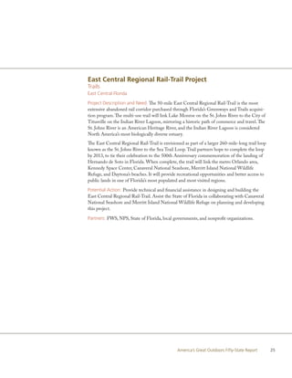 East Central Regional Rail-Trail Project
Trails
East Central Florida

Project Description and Need: The 50-mile East Central Regional Rail-Trail is the most
extensive abandoned rail corridor purchased through Florida’s Greenways and Trails acquisi-
tion program. The multi-use trail will link Lake Monroe on the St. Johns River to the City of
Titusville on the Indian River Lagoon, mirroring a historic path of commerce and travel. The
St. Johns River is an American Heritage River, and the Indian River Lagoon is considered
North America’s most biologically diverse estuary.
The East Central Regional Rail-Trail is envisioned as part of a larger 260-mile-long trail loop
known as the St. Johns River to the Sea Trail Loop. Trail partners hope to complete the loop
by 2013, to tie their celebration to the 500th Anniversary commemoration of the landing of
Hernando de Soto in Florida. When complete, the trail will link the metro Orlando area,
Kennedy Space Center, Canaveral National Seashore, Merritt Island National Wildlife
Refuge, and Daytona’s beaches. It will provide recreational opportunities and better access to
public lands in one of Florida’s most populated and most visited regions.

Potential Action: Provide technical and financial assistance in designing and building the
East Central Regional Rail-Trail. Assist the State of Florida in collaborating with Canaveral
National Seashore and Merritt Island National Wildlife Refuge on planning and developing
this project.

Partners: FWS, NPS, State of Florida, local governments, and nonprofit organizations.




                                               America’s Great Outdoors Fifty-State Report        25
 