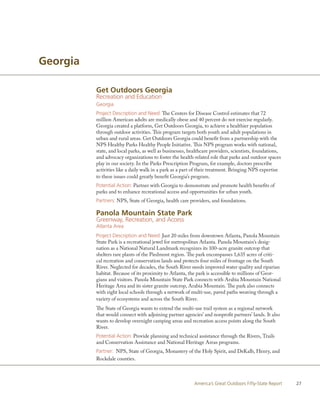 Georgia

          Get Outdoors Georgia
          Recreation and Education
          Georgia
          Project Description and Need: The Centers for Disease Control estimates that 72
          million American adults are medically obese and 40 percent do not exercise regularly.
          Georgia created a platform, Get Outdoors Georgia, to achieve a healthier population
          through outdoor activities. This program targets both youth and adult populations in
          urban and rural areas. Get Outdoors Georgia could benefit from a partnership with the
          NPS Healthy Parks Healthy People Initiative. This NPS program works with national,
          state, and local parks, as well as businesses, healthcare providers, scientists, foundations,
          and advocacy organizations to foster the health-related role that parks and outdoor spaces
          play in our society. In the Parks Prescription Program, for example, doctors prescribe
          activities like a daily walk in a park as a part of their treatment. Bringing NPS expertise
          to these issues could greatly benefit Georgia’s program.
          Potential Action: Partner with Georgia to demonstrate and promote health benefits of
          parks and to enhance recreational access and opportunities for urban youth.
          Partners: NPS, State of Georgia, health care providers, and foundations.

          Panola Mountain State Park
          Greenway, Recreation, and Access
          Atlanta Area
          Project Description and Need: Just 20 miles from downtown Atlanta, Panola Mountain
          State Park is a recreational jewel for metropolitan Atlanta. Panola Mountain’s desig-
          nation as a National Natural Landmark recognizes its 100-acre granite outcrop that
          shelters rare plants of the Piedmont region. The park encompasses 1,635 acres of criti-
          cal recreation and conservation lands and protects four miles of frontage on the South
          River. Neglected for decades, the South River needs improved water quality and riparian
          habitat. Because of its proximity to Atlanta, the park is accessible to millions of Geor-
          gians and visitors. Panola Mountain State Park connects with Arabia Mountain National
          Heritage Area and its sister granite outcrop, Arabia Mountain. The park also connects
          with eight local schools through a network of multi-use, paved paths weaving through a
          variety of ecosystems and across the South River.
          The State of Georgia wants to extend the multi-use trail system as a regional network
          that would connect with adjoining partner agencies’ and nonprofit partners’ lands. It also
          wants to develop overnight camping areas and recreation access points along the South
          River.
          Potential Action: Provide planning and technical assistance through the Rivers, Trails
          and Conservation Assistance and National Heritage Areas programs.
          Partner: NPS, State of Georgia, Monastery of the Holy Spirit, and DeKalb, Henry, and
          Rockdale counties.



                                                           America’s Great Outdoors Fifty-State Report    27
 