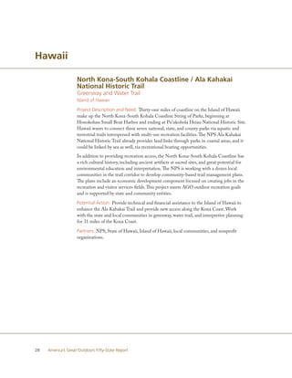 Hawaii

                    North Kona-South Kohala Coastline / Ala Kahakai
                    National Historic Trail
                    Greenway and Water Trail
                    Island of Hawaii

                    Project Description and Need: Thirty-one miles of coastline on the Island of Hawaii
                    make up the North Kona-South Kohala Coastline String of Parks, beginning at
                    Honokohau Small Boat Harbor and ending at Pu’ukohola Heiau National Historic Site.
                    Hawaii wants to connect these seven national, state, and county parks via aquatic and
                    terrestrial trails interspersed with multi-use recreation facilities. The NPS Ala Kahakai
                    National Historic Trail already provides land links through parks in coastal areas, and it
                    could be linked by sea as well, via recreational boating opportunities.
                    In addition to providing recreation access, the North Kona-South Kohala Coastline has
                    a rich cultural history, including ancient artifacts at sacred sites, and great potential for
                    environmental education and interpretation. The NPS is working with a dozen local
                    communities in the trail corridor to develop community-based trail management plans.
                    The plans include an economic development component focused on creating jobs in the
                    recreation and visitor services fields. This project meets AGO outdoor recreation goals
                    and is supported by state and community entities.

                    Potential Action: Provide technical and financial assistance to the Island of Hawaii to
                    enhance the Ala Kahakai Trail and provide new access along the Kona Coast. Work
                    with the state and local communities in greenway, water trail, and interpretive planning
                    for 31 miles of the Kona Coast.

                    Partners: NPS, State of Hawaii, Island of Hawaii, local communities, and nonprofit
                    organizations.




28   America’s Great Outdoors Fifty-State Report
 