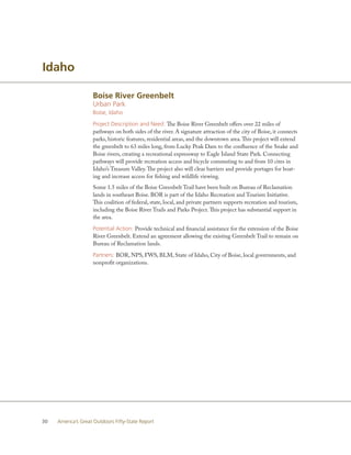 Idaho

                    Boise River Greenbelt
                    Urban Park
                    Boise, Idaho

                    Project Description and Need: The Boise River Greenbelt offers over 22 miles of
                    pathways on both sides of the river. A signature attraction of the city of Boise, it connects
                    parks, historic features, residential areas, and the downtown area. This project will extend
                    the greenbelt to 63 miles long, from Lucky Peak Dam to the confluence of the Snake and
                    Boise rivers, creating a recreational expressway to Eagle Island State Park. Connecting
                    pathways will provide recreation access and bicycle commuting to and from 10 cites in
                    Idaho’s Treasure Valley. The project also will clear barriers and provide portages for boat-
                    ing and increase access for fishing and wildlife viewing.
                    Some 1.5 miles of the Boise Greenbelt Trail have been built on Bureau of Reclamation
                    lands in southeast Boise. BOR is part of the Idaho Recreation and Tourism Initiative.
                    This coalition of federal, state, local, and private partners supports recreation and tourism,
                    including the Boise River Trails and Parks Project. This project has substantial support in
                    the area.

                    Potential Action: Provide technical and financial assistance for the extension of the Boise
                    River Greenbelt. Extend an agreement allowing the existing Greenbelt Trail to remain on
                    Bureau of Reclamation lands.

                    Partners: BOR, NPS, FWS, BLM, State of Idaho, City of Boise, local governments, and
                    nonprofit organizations.




30   America’s Great Outdoors Fifty-State Report
 
