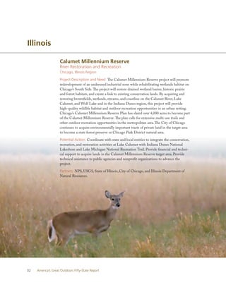 Illinois

                    Calumet Millennium Reserve
                    River Restoration and Recreation
                    Chicago, Illinois Region

                    Project Description and Need: The Calumet Millennium Reserve project will promote
                    redevelopment of an underused industrial zone while rehabilitating wetlands habitat on
                    Chicago’s South Side. The project will restore drained wetland basins, historic prairie
                    and forest habitats, and create a link to existing conservation lands. By acquiring and
                    restoring brownfields, wetlands, streams, and coastline on the Calumet River, Lake
                    Calumet, and Wolf Lake and in the Indiana Dunes region, this project will provide
                    high-quality wildlife habitat and outdoor recreation opportunities in an urban setting.
                    Chicago’s Calumet Millennium Reserve Plan has slated over 4,000 acres to become part
                    of the Calumet Millennium Reserve. The plan calls for extensive multi-use trails and
                    other outdoor recreation opportunities in the metropolitan area. The City of Chicago
                    continues to acquire environmentally important tracts of private land in the target area
                    to become a state forest preserve or Chicago Park District natural area.

                    Potential Action: Coordinate with state and local entities to integrate the conservation,
                    recreation, and restoration activities at Lake Calumet with Indiana Dunes National
                    Lakeshore and Lake Michigan National Recreation Trail. Provide financial and techni-
                    cal support to acquire lands in the Calumet Millennium Reserve target area. Provide
                    technical assistance to public agencies and nonprofit organizations to advance the
                    project.

                    Partners: NPS, USGS, State of Illinois, City of Chicago, and Illinois Department of
                    Natural Resources.




32   America’s Great Outdoors Fifty-State Report
 