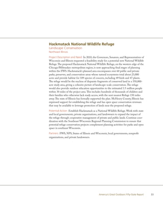 Hackmatack National Wildlife Refuge
Landscape Conservation
Northeast Illinois

Project Description and Need: In 2010, the Governors, Senators, and Representatives of
Wisconsin and Illinois requested a feasibility study for a potential new National Wildlife
Refuge. The proposed Hackmatack National Wildlife Refuge, on the western edge of the
Chicago/Milwaukee metropolitan region, is now approaching final stages of planning
within the FWS. Hackmatack’s planned area encompasses over 60 public and private
parks, preserves, and conservation areas whose natural ecosystems total about 23,000
acres and provide habitat for 109 species of concern, including 49 birds and 47 plants.
The refuge would be the nucleus of disparate fragments of conserved land in a 350,000-
acre study area, giving a cohesive picture of landscape-scale conservation. The refuge
would also provide outdoor education opportunities to the estimated 3.5 million people
within 30 miles of the project area. This includes hundreds of thousands of children and
their families who otherwise lack ready access, with the next nearest Refuge 150 miles
away. The state of Illinois has formally supported the plan. McHenry County, Illinois has
expressed support for establishing the refuge and has open space conservation revenues
that may be available to leverage protection of lands near the proposed refuge.

Potential Action: Establish Hackmatack as a National Wildlife Refuge. Work with state
and local governments, private organizations, and landowners to expand the impact of
the refuge through cooperative management of private and public lands. Continue coor-
dination with the Southeast Wisconsin Regional Planning Commission to ensure that
potential refuge conservation projects complement planning activities for parks and open
space in southeast Wisconsin.

Partners: FWS, NPS, States of Illinois and Wisconsin, local governments, nonprofit
organizations, and private landowners.




                                               America’s Great Outdoors Fifty-State Report   33
 