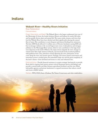 Indiana

                    Wabash River—Healthy Rivers Initiative
                    River Restoration
                    Central Indiana
                    Project Description and Need: The Wabash River is the largest undammed river east of
                    the Mississippi. It forms the border between Illinois and Indiana for nearly 200 miles
                    and has greatly diverse plant and animal life. The many creeks, streams, and rivers that
                    feed the Wabash River have been ditched and tiled, significantly altering the natural
                    flow of water. This contributes to more frequent and intense flooding from rainstorms.
                    The June 2008 floods affected 1.4 million acres of Hoosier farmland, causing $200 mil-
                    lion in damages. Indiana is the second largest state source of phosphorus and nitrogen
                    pollution in the Mississippi River system, which in turn contributes to the large dead
                    zone (hypoxia) in the Gulf of Mexico. Six major stresses degrade the river: changes in
                    natural water flow; high nutrient, herbicide, and insecticide levels; localized problems
                    with pollution from cities; alteration of land adjoining the river; elimination of tree
                    cover along the river; and invasive species. Strategic and science-based conservation and
                    restoration action is needed, given the watershed’s large size and the great complexity of
                    the land it drains—from farmland and homes to cities and industrial sites.
                    Potential Action: Provide financial assistance to acquire strategic land parcels to provide
                    flood relief to riparian land owners, protect critical threatened species and habitat, and
                    provide a natural buffer and filter between agricultural fertilizers and the river. Work
                    with public agencies and private landowners to expand investment that reduces runoff
                    and creates wildlife habitat.
                    Partners: FWS, USGS, State of Indiana, The Nature Conservancy, and other stakeholders.




34   America’s Great Outdoors Fifty-State Report
 