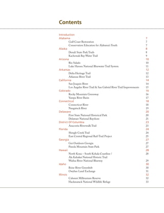 Contents

Introduction
alabama                                                                   7
         Gulf Coast Restoration                                           7
         Conservation Education for Alabama’s Youth                       7
alaska                                                                    8
         Denali State Park Trails                                         8
         Kachemak Bay Water Trail                                         9
arizona                                                                   10
         Rio Salado                                                       10
         Lake Havasu National Bluewater Trail System                      11
arkansas                                                                  12
         Delta Heritage Trail                                             12
         Arkansas River Trail                                             13
California                                                                14
         San Joaquin River                                                14
         Los Angeles River Trail & San Gabriel River Trail Improvements   15
Colorado                                                                  16
         Rocky Mountain Greenway                                          16
         Yampa River Basin                                                17
Connecticut                                                               18
         Connecticut River                                                18
         Naugatuck River                                                  19
Delaware                                                                  20
         First State National Historical Park                             20
         Delaware National Bayshore                                       21
District of Columbia                                                      23
         Anacostia Riverwalk Trail                                        23
Florida                                                                   24
         Shingle Creek Trail                                              24
         East Central Regional Rail-Trail Project                         25
Georgia                                                                   27
         Get Outdoors Georgia                                             27
         Panola Mountain State Park                                       27
Hawaii                                                                    28
         North Kona – South Kohala Coastline /                            28
         Ala Kahakai National Historic Trail
         Wailua River National Blueway                                    29
Idaho                                                                     30
         Boise River Greenbelt                                            30
         Owyhee Land Exchange                                             31
Illinois                                                                  32
         Calumet Millennium Reserve                                       32
         Hackmatack National Wildlife Refuge                              33
 
