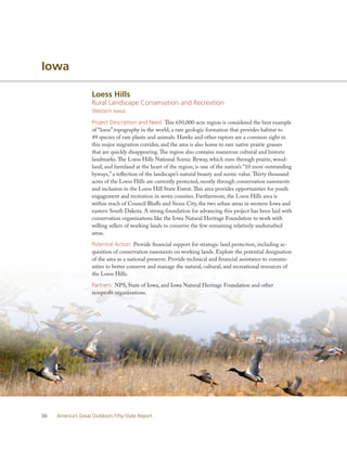 Iowa

                    Loess Hills
                    Rural Landscape Conservation and Recreation
                    Western Iowa

                    Project Description and Need: This 650,000-acre region is considered the best example
                    of “loess” topography in the world, a rare geologic formation that provides habitat to
                    49 species of rare plants and animals. Hawks and other raptors are a common sight in
                    this major migration corridor, and the area is also home to rare native prairie grasses
                    that are quickly disappearing. The region also contains numerous cultural and historic
                    landmarks. The Loess Hills National Scenic Byway, which runs through prairie, wood-
                    land, and farmland at the heart of the region, is one of the nation’s “10 most outstanding
                    byways,” a reflection of the landscape’s natural beauty and scenic value. Thirty thousand
                    acres of the Loess Hills are currently protected, mostly through conservation easements
                    and inclusion in the Loess Hill State Forest. This area provides opportunities for youth
                    engagement and recreation in seven counties. Furthermore, the Loess Hills area is
                    within reach of Council Bluffs and Sioux City, the two urban areas in western Iowa and
                    eastern South Dakota. A strong foundation for advancing this project has been laid with
                    conservation organizations like the Iowa Natural Heritage Foundation to work with
                    willing sellers of working lands to conserve the few remaining relatively undisturbed
                    areas.

                    Potential Action: Provide financial support for strategic land protection, including ac-
                    quisition of conservation easements on working lands. Explore the potential designation
                    of the area as a national preserve. Provide technical and financial assistance to commu-
                    nities to better conserve and manage the natural, cultural, and recreational resources of
                    the Loess Hills.

                    Partners: NPS, State of Iowa, and Iowa Natural Heritage Foundation and other
                    nonprofit organizations.




36   America’s Great Outdoors Fifty-State Report
 