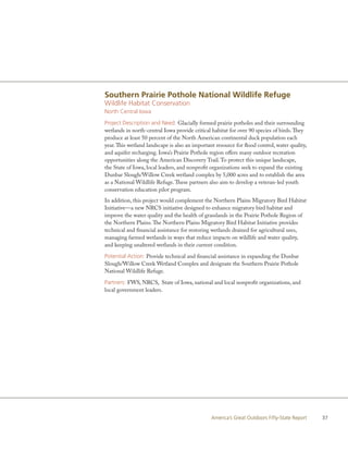 Southern Prairie Pothole National Wildlife Refuge
Wildlife Habitat Conservation
North Central Iowa

Project Description and Need: Glacially formed prairie potholes and their surrounding
wetlands in north-central Iowa provide critical habitat for over 90 species of birds. They
produce at least 50 percent of the North American continental duck population each
year. This wetland landscape is also an important resource for flood control, water quality,
and aquifer recharging. Iowa’s Prairie Pothole region offers many outdoor recreation
opportunities along the American Discovery Trail. To protect this unique landscape,
the State of Iowa, local leaders, and nonprofit organizations seek to expand the existing
Dunbar Slough/Willow Creek wetland complex by 5,000 acres and to establish the area
as a National Wildlife Refuge. These partners also aim to develop a veteran-led youth
conservation education pilot program.
In addition, this project would complement the Northern Plains Migratory Bird Habitat
Initiative—a new NRCS initiative designed to enhance migratory bird habitat and
improve the water quality and the health of grasslands in the Prairie Pothole Region of
the Northern Plains. The Northern Plains Migratory Bird Habitat Initiative provides
technical and financial assistance for restoring wetlands drained for agricultural uses,
managing farmed wetlands in ways that reduce impacts on wildlife and water quality,
and keeping unaltered wetlands in their current condition.

Potential Action: Provide technical and financial assistance in expanding the Dunbar
Slough/Willow Creek Wetland Complex and designate the Southern Prairie Pothole
National Wildlife Refuge.

Partners: FWS, NRCS, State of Iowa, national and local nonprofit organizations, and
local government leaders.




                                                America’s Great Outdoors Fifty-State Report    37
 