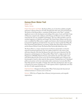 Kansas River Water Trail
Water Trail
Topeka, Kansas

Project Description and Need: The Kansas River, one of only three publicly navigable
waterways in Kansas, flows for 170 miles through both urban areas and rural landscapes.
The history of the Kansas River—sometimes locally known as the “Kaw”—includes
significant events in the development and settling of the nation. Lewis and Clark’s Corps
of Discovery camped at the confluence of the Kansas and Missouri rivers in 1804 and
noted that the river was “navigable for 80 leagues.” The river valley provided a route for
overland migration to California and Oregon. The United States military used the river
route to establish Fort Riley and as a supply route between other frontier posts, like Fort
Leavenworth. Significant riverside historic sites open for visitors include Fort Riley, The
First Territorial Capital, Historic Lecompton, Topeka, Kaw Point Park in Kansas City,
and the Kansas History Center. The Kansas River historically linked these sites.
The Kansas River is a unique natural resource for Kansas and provides an attractive
regional recreational opportunity. Over two million people live in the various cities
and towns along the river, from the Kansas City metro area west to Junction City. The
designation and development of a “Kansas River Water Trail” is a high priority for the
Department of Wildlife, Parks & Tourism, and would be the state’s first public water
trail. Historically, the lack of river access sites has limited paddle sports in Kansas and
forced people to travel to other states for these pursuits. Currently there are 17 developed
public access points on the river and another under construction. Last year, Kaw River
State Park opened to the public in Topeka. Even with these developments, there are gaps
in desired access points, including one 37-mile segment, which is significantly more than
the 10 to 15 miles required for day trips.

Potential Action: Designate the Kansas River Water Trail and provide financial and
technical assistance to increase access to the river.

Partners: NPS, City of Topeka, State of Kansas, local governments, and nonprofit
organizations.




                                                America’s Great Outdoors Fifty-State Report    39
 