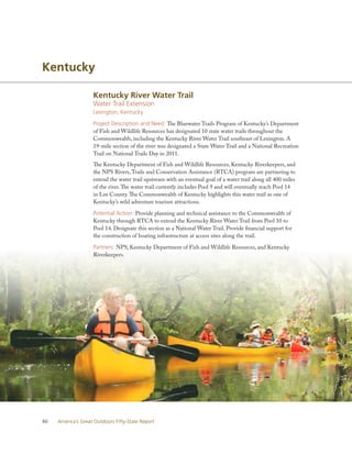 Kentucky

                    Kentucky River Water Trail
                    Water Trail Extension
                    Lexington, Kentucky

                    Project Description and Need: The Bluewater Trails Program of Kentucky’s Department
                    of Fish and Wildlife Resources has designated 10 state water trails throughout the
                    Commonwealth, including the Kentucky River Water Trail southeast of Lexington. A
                    19-mile section of the river was designated a State Water Trail and a National Recreation
                    Trail on National Trails Day in 2011.
                    The Kentucky Department of Fish and Wildlife Resources, Kentucky Riverkeepers, and
                    the NPS Rivers, Trails and Conservation Assistance (RTCA) program are partnering to
                    extend the water trail upstream with an eventual goal of a water trail along all 400 miles
                    of the river. The water trail currently includes Pool 9 and will eventually reach Pool 14
                    in Lee County. The Commonwealth of Kentucky highlights this water trail as one of
                    Kentucky’s wild adventure tourism attractions.

                    Potential Action: Provide planning and technical assistance to the Commonwealth of
                    Kentucky through RTCA to extend the Kentucky River Water Trail from Pool 10 to
                    Pool 14. Designate this section as a National Water Trail. Provide financial support for
                    the construction of boating infrastructure at access sites along the trail.

                    Partners: NPS, Kentucky Department of Fish and Wildlife Resources, and Kentucky
                    Riverkeepers.




40   America’s Great Outdoors Fifty-State Report
 