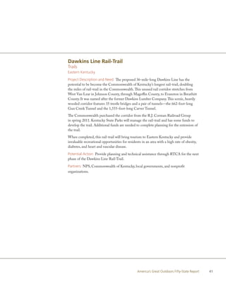 Dawkins Line Rail-Trail
Trails
Eastern Kentucky

Project Description and Need: The proposed 36-mile-long Dawkins Line has the
potential to be become the Commonwealth of Kentucky’s longest rail-trail, doubling
the miles of rail-trail in the Commonwealth. This unused rail corridor stretches from
West Van Lear in Johnson County, through Magoffin County, to Evanston in Breathitt
County. It was named after the former Dawkins Lumber Company. This scenic, heavily
wooded corridor features 35 trestle bridges and a pair of tunnels—the 662-foot-long
Gun Creek Tunnel and the 1,555-foot-long Carver Tunnel.
The Commonwealth purchased the corridor from the R.J. Corman Railroad Group
in spring 2011. Kentucky State Parks will manage the rail-trail and has some funds to
develop the trail. Additional funds are needed to complete planning for the extension of
the trail.
When completed, this rail-trail will bring tourism to Eastern Kentucky and provide
invaluable recreational opportunities for residents in an area with a high rate of obesity,
diabetes, and heart and vascular disease.

Potential Action: Provide planning and technical assistance through RTCA for the next
phase of the Dawkins Line Rail-Trail.

Partners: NPS, Commonwealth of Kentucky, local governments, and nonprofit
organizations.




                                                 America’s Great Outdoors Fifty-State Report   41
 