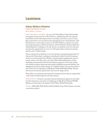 Louisiana

                    Urban Waters Initiative
                    Urban Recreation Access
                    New Orleans, Louisiana

                    Project Description and Need: As one of the Urban Waters Federal Partnership’s
                    seven pilot locations, the City of New Orleans is collaborating with state agencies,
                    local NGOs, and the federal government to revitalize and increase access to rivers,
                    lakes, and streams in an area that has been damaged by recent natural disasters. Lake
                    Pontchartrain, an estuary that connects to the Gulf of Mexico, continues to recover
                    from lingering impacts of Hurricane Katrina and the Deepwater Horizon Spill. Not-
                    withstanding these challenges, it has also become an important center for recreation
                    and education opportunities. It covers over 630 square miles, serving six Louisiana
                    parishes and 1.5 million people.
                    Urban residents rely on lakeshore access for important recreational opportunities. To
                    that end, the Partnership is working on initiating the Lafitte Corridor Greenway, a
                    multi-use recreational path that will link a network of parks, playgrounds, and com-
                    munity centers to the lake and to each other. Other Partnership projects include
                    developing environmental and historical education programs on the area’s ecology
                    and maritime industry, improving water quality, rebuilding recreational facilities, and
                    engaging local youth to design signage for completed projects. One specific project is
                    the construction of a fishing pier in Big Branch National Wildlife Refuge. The pier
                    will increase recreational opportunities and access for refuge visitors.
                    These efforts are community-generated and community-led, but they are supported by
                    a wide variety of federal agencies and other partners.

                    Potential Action: Continue to provide technical and financial support for the Lafitte
                    Corridor Greenway, construction of a fishing pier in Big Branch National Wildlife
                    Refuge, and other projects through the Urban Waters Federal Partnership.

                    Partners: FWS, EPA, NPS, NOAA, USGS, USACE, City of New Orleans, and other
                    conservation partners.




42   America’s Great Outdoors Fifty-State Report
 