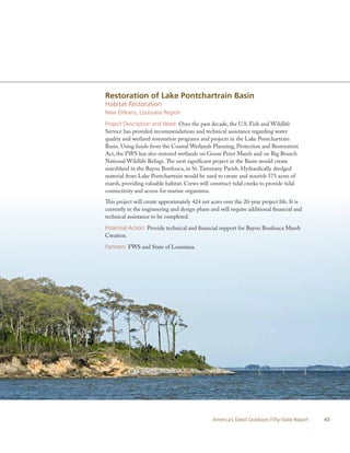 Restoration of Lake Pontchartrain Basin
Habitat Restoration
New Orleans, Louisiana Region

Project Description and Need: Over the past decade, the U.S. Fish and Wildlife
Service has provided recommendations and technical assistance regarding water
quality and wetland restoration programs and projects in the Lake Pontchartrain
Basin. Using funds from the Coastal Wetlands Planning, Protection and Restoration
Act, the FWS has also restored wetlands on Goose Point Marsh and on Big Branch
National Wildlife Refuge. The next significant project in the Basin would create
marshland in the Bayou Bonfouca, in St. Tammany Parish. Hydraulically dredged
material from Lake Pontchartrain would be used to create and nourish 575 acres of
marsh, providing valuable habitat. Crews will construct tidal creeks to provide tidal
connectivity and access for marine organisms.
This project will create approximately 424 net acres over the 20-year project life. It is
currently in the engineering and design phase and will require additional financial and
technical assistance to be completed.

Potential Action: Provide technical and financial support for Bayou Bonfouca Marsh
Creation.

Partners: FWS and State of Louisiana.




                                                America’s Great Outdoors Fifty-State Report   43
 