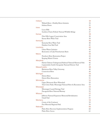 Indiana                                                                   34
          Wabash River—Healthy Rivers Initiative                          34
          Indiana Dunes                                                   35
Iowa                                                                      36
          Loess Hills                                                     36
          Southern Prairie Pothole National Wildlife Refuge               37
Kansas                                                                    38
        Flint Hills Legacy Conservation Area                              38
        Kansas River Water Trail                                          39
Kentucky                                                                  40
        Kentucky River Water Trail                                        40
        Dawkins Line Rail-Trail                                           41
louisiana                                                                 42
        Urban Waters Initiative                                           42
        Restoration of Lake Pontchartrain Basin                           43
Maine                                                                     44
        Penobscot River Restoration Project                               44
        Keeping Maine’s Forests                                           45
Maryland                                                                  46
        Harriet Tubman Underground Railroad National Historical Park      46
        Captain John Smith Chesapeake National Historic Trail             47
Massachusetts                                                             48
        Blackstone River Valley Greenway                                  48
        Connecticut River                                                 49
Michigan                                                                  50
        Detroit River                                                     50
        Detroit River Restoration                                         51
Minnesota                                                                 52
        Upper Minnesota River Watershed                                   52
        Twin Cities Parks: Mississippi National River & Recreation Area   53
Mississippi                                                               54
        Mississippi Coastal Heritage Trail                                54
        Pascagoula River National Blueway                                 55
Missouri                                                                  57
        Jefferson National Expansion Memorial Revitalization              57
        Ozark Trail                                                       57
Montana                                                                   59
        Crown of the Continent                                            59
        Fort Missoula Regional Park                                       59
Nebraska                                                                  60
        Platte River Recovery Implementation Program                      60
        Platte River Access                                               61
 