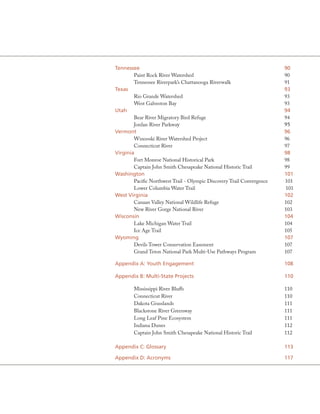 Tennessee                                                               90
        Paint Rock River Watershed                                      90
        Tennessee Riverpark’s Chattanooga Riverwalk                     91
Texas                                                                   93
        Rio Grande Watershed                                            93
        West Galveston Bay                                              93
Utah                                                                    94
        Bear River Migratory Bird Refuge                                94
        Jordan River Parkway                                            95
Vermont                                                                 96
        Winooski River Watershed Project                                96
        Connecticut River                                               97
Virginia                                                                98
        Fort Monroe National Historical Park                            98
        Captain John Smith Chesapeake National Historic Trail           99
Washington                                                              101
        Pacific Northwest Trail - Olympic Discovery Trail Convergence   101
        Lower Columbia Water Trail                                      101
West Virginia                                                           102
        Canaan Valley National Wildlife Refuge                          102
        New River Gorge National River                                  103
Wisconsin                                                               104
        Lake Michigan Water Trail                                       104
        Ice Age Trail                                                   105
Wyoming                                                                 107
        Devils Tower Conservation Easement                              107
        Grand Teton National Park Multi-Use Pathways Program            107

appendix a: Youth Engagement                                            108

appendix B: Multi-State Projects                                        110

        Mississippi River Bluffs                                        110
        Connecticut River                                               110
        Dakota Grasslands                                               111
        Blackstone River Greenway                                       111
        Long Leaf Pine Ecosystem                                        111
        Indiana Dunes                                                   112
        Captain John Smith Chesapeake National Historic Trail           112

appendix C: Glossary                                                    113

appendix D: acronyms                                                    117
 