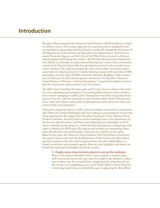 Introduction

        President Obama launched the America’s Great Outdoors (AGO) Initiative on April
        16, 2010, to foster a 21st-century approach to conservation that is designed by and
        accomplished in partnership with the American people. He charged the Secretaries of
        the Departments of the Interior and Agriculture, the Administrator of the Environ-
        mental Protection Agency, and the Chair of the White House Council on Environ-
        mental Quality with leading this initiative. The President directed senior Administra-
        tion officials to undertake an unprecedented listening tour to learn from communities
        outside of the Nation’s Capital that have developed innovative and successful conser-
        vation initiatives. The result was perhaps the most robust public conversation about
        conservation in American history: 51 public listening sessions with more than 10,000
        participants and more than 105,000 comments submitted. Building on this conversa-
        tion, on February 16, 2011, federal agencies submitted to the President “America’s
        Great Outdoors: A Promise to Future Generations,” a report which defines an action
        plan for conservation and recreation in the 21st century.
        The AGO report identified 10 major goals and 75 action items to advance this initia-
        tive, from expanding youth programs to increasing public awareness about conserva-
        tion to better managing our public lands. Among these were three major place-based
        goals to focus the collective conservation and recreation efforts of the federal govern-
        ment: create and enhance urban parks and greenspaces, renew and restore rivers, and
        conserve large, rural landscapes.
        During the spring and summer of 2011, Secretary Salazar continued the conversation
        with Americans outside Washington, this time seeking recommendations in each state
        about opportunities that support the three place-based goals of the America’s Great
        Outdoors Initiative. Secretary Salazar and his leadership team at the Department of
        the Interior asked Governors and their senior leadership and stakeholders in all 50
        states to identify specific projects in which the federal government could partner with
        states to advance the AGO goals. The response we received was outstanding. Many
        states identified far more worthy project ideas than we could list in this report.
        Based on this input, this America’s Great Outdoors Fifty-State Report summarizes
        two project ideas in each state for the Department of the Interior and other federal
        agencies to partner with state and local governments and other stakeholders on a
        shared conservation and recreation agenda. Here are some highlights and themes we
        heard from states and stakeholders around the country:
                 1. People value close-to-home places to access the outdoors.
                 Many of the projects identified seek to create, expand, or improve parks,
                 trails, recreational access, and open space for people to get outdoors in places
                 near to where they live or work. From completing trail connections all over
                 the country to re-establishing access to the Harlem River in New York City
                 to restoring Lake Calumet in South Chicago to supporting the Boise River
 