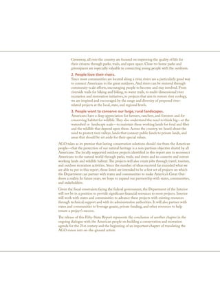 Greenway, all over the country are focused on improving the quality of life for
         their citizens through parks, trails, and open space. Close-to-home parks and
         greenspaces are especially valuable in connecting young people with the outdoors.
         2. People love their rivers.
         Since most communities are located along a river, rivers are a particularly good way
         to connect Americans to the great outdoors. And rivers can be restored through
         community-scale efforts, encouraging people to become and stay involved. From
         riverside trails for hiking and biking, to water trails, to multi-dimensional river
         recreation and restoration initiatives, to projects that aim to restore river ecology,
         we are inspired and encouraged by the range and diversity of proposed river-
         related projects at the local, state, and regional levels.
         3. People want to conserve our large, rural landscapes.
         Americans have a deep appreciation for farmers, ranchers, and foresters and for
         conserving habitat for wildlife. They also understand the need to think big—at the
         watershed or landscape scale—to maintain these working lands for food and fiber
         and the wildlife that depend upon them. Across the country, we heard about the
         need to protect river valleys, lands that connect public lands to private lands, and
         areas that should be set aside for their special values.
AGO takes as its premise that lasting conservation solutions should rise from the American
people—that the protection of our natural heritage is a non-partisan objective shared by all
Americans. The locally supported outdoor projects identified in this report aim to reconnect
Americans to the natural world through parks, trails, and rivers and to conserve and restore
working lands and wildlife habitat. The projects will also create jobs through travel, tourism,
and outdoor recreation activities. Since the number of ideas received far exceeded what we
are able to put in this report, those listed are intended to be a first set of projects on which
the Department can partner with states and communities to make America’s Great Out-
doors a reality. In future years, we hope to expand our partnership with states, communities,
and stakeholders.
Given the fiscal constraints facing the federal government, the Department of the Interior
will not be in a position to provide significant financial resources to most projects. Interior
will work with states and communities to advance these projects with existing resources
through technical support and with its administrative authorities. It will also partner with
states and communities to leverage grants, private funding, and other resources to help
ensure a project’s success.
The release of this Fifty-State Report represents the conclusion of another chapter in the
ongoing dialogue with the American people on building a conservation and recreation
agenda for the 21st century and the beginning of an important chapter of translating the
AGO vision into on-the-ground action.
 