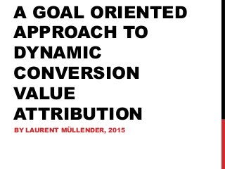 A GOAL ORIENTED
APPROACH TO
DYNAMIC
CONVERSION
VALUE
ATTRIBUTION
BY LAURENT MÜLLENDER, 2015
 