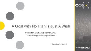 SEE FARTHER. GO FASTER.
2502 North Rocky Point Dr. Suite 650 | Tampa, FL 33607 | O: 813.968.3238 | www.ccgBI.com
A Goal with No Plan is Just A Wish
September 23, 2015
Presenter: Stephan Opperman, CCG
MicroStrategy Atlanta Symposium
 