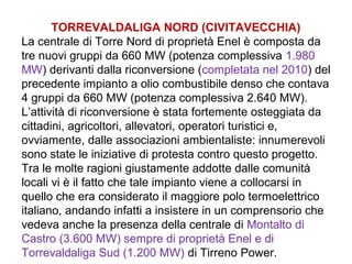 TORREVALDALIGA NORD (CIVITAVECCHIA)
La centrale di Torre Nord di proprietà Enel è composta da
tre nuovi gruppi da 660 MW (potenza complessiva 1.980
MW) derivanti dalla riconversione (completata nel 2010) del
precedente impianto a olio combustibile denso che contava
4 gruppi da 660 MW (potenza complessiva 2.640 MW).
L’attività di riconversione è stata fortemente osteggiata da
cittadini, agricoltori, allevatori, operatori turistici e,
ovviamente, dalle associazioni ambientaliste: innumerevoli
sono state le iniziative di protesta contro questo progetto.
Tra le molte ragioni giustamente addotte dalle comunità
locali vi è il fatto che tale impianto viene a collocarsi in
quello che era considerato il maggiore polo termoelettrico
italiano, andando infatti a insistere in un comprensorio che
vedeva anche la presenza della centrale di Montalto di
Castro (3.600 MW) sempre di proprietà Enel e di
Torrevaldaliga Sud (1.200 MW) di Tirreno Power.
 
