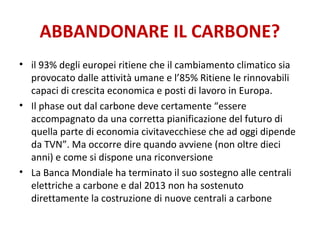 ABBANDONARE IL CARBONE?
• il 93% degli europei ritiene che il cambiamento climatico sia
provocato dalle attività umane e l’85% Ritiene le rinnovabili
capaci di crescita economica e posti di lavoro in Europa.
• Il phase out dal carbone deve certamente “essere
accompagnato da una corretta pianificazione del futuro di
quella parte di economia civitavecchiese che ad oggi dipende
da TVN”. Ma occorre dire quando avviene (non oltre dieci
anni) e come si dispone una riconversione
• La Banca Mondiale ha terminato il suo sostegno alle centrali
elettriche a carbone e dal 2013 non ha sostenuto
direttamente la costruzione di nuove centrali a carbone
 