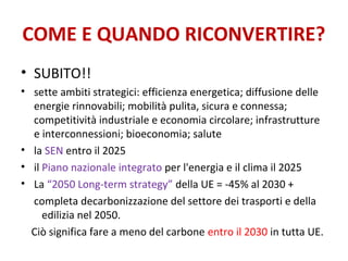 COME E QUANDO RICONVERTIRE?
• SUBITO!!
• sette ambiti strategici: efficienza energetica; diffusione delle
energie rinnovabili; mobilità pulita, sicura e connessa;
competitività industriale e economia circolare; infrastrutture
e interconnessioni; bioeconomia; salute
• la SEN entro il 2025
• il Piano nazionale integrato per l'energia e il clima il 2025
• La “2050 Long-term strategy” della UE = -45% al 2030 +
completa decarbonizzazione del settore dei trasporti e della
edilizia nel 2050.
Ciò significa fare a meno del carbone entro il 2030 in tutta UE.
 