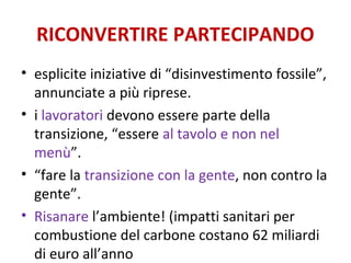 RICONVERTIRE PARTECIPANDO
• esplicite iniziative di “disinvestimento fossile”,
annunciate a più riprese.
• i lavoratori devono essere parte della
transizione, “essere al tavolo e non nel
menù”.
• “fare la transizione con la gente, non contro la
gente”.
• Risanare l’ambiente! (impatti sanitari per
combustione del carbone costano 62 miliardi
di euro all’anno
 