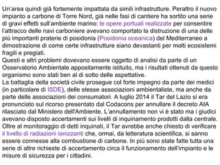 Un’area quindi già fortemente impattata da simili infrastrutture. Peraltro il nuovo
impianto a carbone di Torre Nord, già nelle fasi di cantiere ha sortito una serie
di gravi effetti sull’ambiente marino: le opere portuali realizzate per consentire
l’attracco delle navi carboniere avevano comportato la distruzione di una delle
più importanti praterie di posidonia (Posidonia oceanica) del Mediterraneo a
dimostrazione di come certe infrastrutture siano devastanti per molti ecosistemi
fragili e pregiati.
Questi e altri problemi dovevano essere oggetto di analisi da parte di un
Osservatorio Ambientale appositamente istituito, ma i risultati ottenuti da questo
organismo sono stati ben al di sotto delle aspettative.
La battaglia della società civile prosegue col forte impegno da parte dei medici
(in particolare di ISDE), delle stesse associazioni ambientaliste, ma anche da
parte delle associazioni dei consumatori. A luglio 2014 il Tar del Lazio si era
pronunciato sul ricorso presentato dal Codacons per annullare il decreto AIA
rilasciato dal Ministero dell'Ambiente. L’annullamento non vi è stato ma i giudici
avevano disposto accertamenti sui livelli di inquinamento prodotti dalla centrale.
Oltre al monitoraggio di detti inquinati, il Tar avrebbe anche chiesto di verificare
il livello di radiazioni ionizzanti che, ormai, da letteratura scientifica, si sanno
essere connesse alla combustione di carbone. In più sono state fatte tutta una
serie di altre richieste di accertamento circa il funzionamento dell’impianto e le
misure di sicurezza per i cittadini.
 