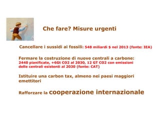 Che fare? Misure urgenti
Cancellare i sussidi ai fossili: 548 miliardi $ nel 2013 (fonte: IEA)
Fermare la costruzione di nuove centrali a carbone:
2440 pianificate, +6Gt CO2 al 2030, 12 GT CO2 con emissioni
delle centrali esistenti al 2030 (fonte: CAT)
Istituire una carbon tax, almeno nei paesi maggiori
emettitori
Rafforzare la cooperazione internazionale
 