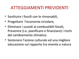 ATTEGGIAMENTI PREVIDENTI
• Sostituire i fossili con le rinnovabili,
• Progettare l’economia circolare,
• Eliminare i sussidi ai combustibili fossili,
Prevenire (i.e. pianificare e finanziare) i rischi
del cambiamento climatico.
• Sostenere l’azione culturale ed una migliore
educazione sul rapporto tra vivente e natura
 