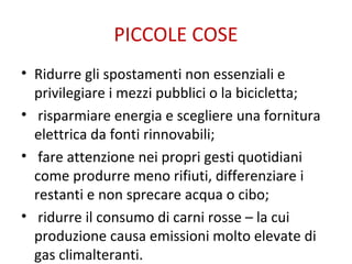 PICCOLE COSE
• Ridurre gli spostamenti non essenziali e
privilegiare i mezzi pubblici o la bicicletta;
• risparmiare energia e scegliere una fornitura
elettrica da fonti rinnovabili;
• fare attenzione nei propri gesti quotidiani
come produrre meno rifiuti, differenziare i
restanti e non sprecare acqua o cibo;
• ridurre il consumo di carni rosse – la cui
produzione causa emissioni molto elevate di
gas climalteranti.
 