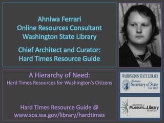 Ahniwa Ferrari Online Resources Consultant Washington State Library Chief Architect and Curator:  Hard Times Resource Guide A Hierarchy of Need: Hard Times Resources for Washington’s Citizens Hard Times Resource Guide @ www.sos.wa.gov/library/hardtimes 