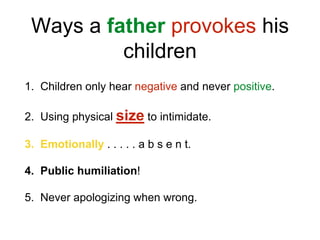 Ways a father provokes his
children
1. Children only hear negative and never positive.
2. Using physical size to intimidate.
3. Emotionally . . . . . a b s e n t.
4. Public humiliation!
5. Never apologizing when wrong.
 