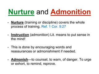 Nurture and Admonition
• Nurture (training or discipline) covers the whole
process of training. Ref. 1 Cor. 9:27
• Instruction (admonition) Lit. means to put sense in
the mind!
• This is done by encouraging words and
reassurances or admonishment if needed.
• Admonish—to counsel, to warn, of danger. To urge
or exhort, to remind, reprove.
 