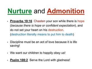 Nurture and Admonition
• Proverbs 19:16 Chasten your son while there is hope
(because there is hope or confident expectation), and
do not set your heart on his destruction.
(destruction literally means to put him to death)
• Discipline must be an act of love because it is life
saving!
• We want our children to happily obey us!
• Psalm 100:2 Serve the Lord with gladness!
 
