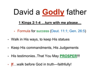 David a Godly father
1 Kings 2:1-4 …turn with me please…
• Formula for success (Deut. 11:1; Gen. 26:5)
• Walk in His ways, to keep His statues
• Keep His commandments, His Judgements
• His testimonies..That You May PROSPER!!!
• If…walk before God in truth—faithfully!
 