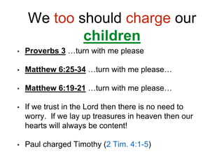We too should charge our
children
• Proverbs 3 …turn with me please
• Matthew 6:25-34 …turn with me please…
• Matthew 6:19-21 …turn with me please…
• If we trust in the Lord then there is no need to
worry. If we lay up treasures in heaven then our
hearts will always be content!
• Paul charged Timothy (2 Tim. 4:1-5)
 