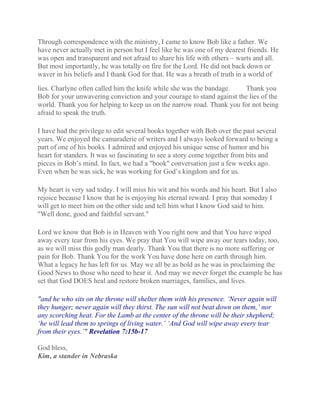 Through correspondence with the ministry, I came to know Bob like a father. We
have never actually met in person but I feel like he was one of my dearest friends. He
was open and transparent and not afraid to share his life with others – warts and all.
But most importantly, he was totally on fire for the Lord. He did not back down or
waver in his beliefs and I thank God for that. He was a breath of truth in a world of
lies. Charlyne often called him the knife while she was the bandage. Thank you
Bob for your unwavering conviction and your courage to stand against the lies of the
world. Thank you for helping to keep us on the narrow road. Thank you for not being
afraid to speak the truth.
I have had the privilege to edit several books together with Bob over the past several
years. We enjoyed the camaraderie of writers and I always looked forward to being a
part of one of his books. I admired and enjoyed his unique sense of humor and his
heart for standers. It was so fascinating to see a story come together from bits and
pieces in Bob’s mind. In fact, we had a "book" conversation just a few weeks ago.
Even when he was sick, he was working for God’s kingdom and for us.
My heart is very sad today. I will miss his wit and his words and his heart. But I also
rejoice because I know that he is enjoying his eternal reward. I pray that someday I
will get to meet him on the other side and tell him what I know God said to him.
"Well done, good and faithful servant."
Lord we know that Bob is in Heaven with You right now and that You have wiped
away every tear from his eyes. We pray that You will wipe away our tears today, too,
as we will miss this godly man dearly. Thank You that there is no more suffering or
pain for Bob. Thank You for the work You have done here on earth through him.
What a legacy he has left for us. May we all be as bold as he was in proclaiming the
Good News to those who need to hear it. And may we never forget the example he has
set that God DOES heal and restore broken marriages, families, and lives.
"and he who sits on the throne will shelter them with his presence. ‘Never again will
they hunger; never again will they thirst. The sun will not beat down on them,’ nor
any scorching heat. For the Lamb at the center of the throne will be their shepherd;
‘he will lead them to springs of living water.’ ‘And God will wipe away every tear
from their eyes.’" Revelation 7:15b-17
God bless,
Kim, a stander in Nebraska
 