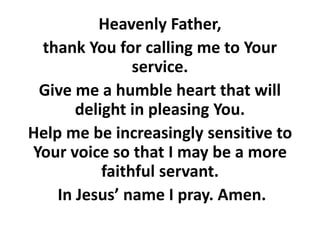 Heavenly Father,
thank You for calling me to Your
service.
Give me a humble heart that will
delight in pleasing You.
Help me be increasingly sensitive to
Your voice so that I may be a more
faithful servant.
In Jesus’ name I pray. Amen.
 