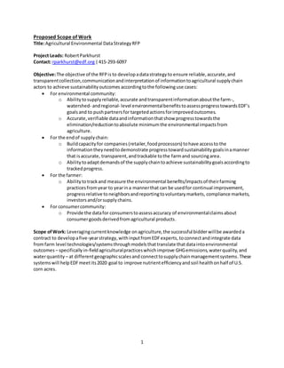 1
Proposed Scope of Work
Title:Agricultural Environmental DataStrategy RFP
Project Leads: RobertParkhurst
Contact: rparkhurst@edf.org|415-293-6097
Objective:The objective of the RFPis to developadatastrategyto ensure reliable,accurate,and
transparentcollection,communicationandinterpretationof informationtoagricultural supplychain
actors to achieve sustainabilityoutcomes accordingtothe followinguse cases:
 For environmental community:
o Abilitytosupplyreliable,accurate andtransparentinformationaboutthe farm-,
watershed- andregional- level environmentalbenefitstoassessprogresstowardsEDF’s
goalsand to pushpartnersfor targetedactionsforimprovedoutcomes.
o Accurate,verifiable dataandinformationthatshow progresstowardsthe
elimination/reductiontoabsolute minimumthe environmental impactsfrom
agriculture.
 For the endof supplychain:
o Buildcapacityfor companies (retailer,foodprocessors) tohave accessto the
informationtheyneedto demonstrate progresstowardsustainabilitygoalsinamanner
that isaccurate, transparent,andtrackable tothe farmand sourcingarea.
o Abilitytoadaptdemandsof the supplychaintoachieve sustainabilitygoalsaccordingto
trackedprogress.
 For the farmer:
o Abilitytotrackand measure the environmental benefits/impactsof theirfarming
practicesfromyear to yearina mannerthat can be usedfor continual improvement,
progressrelative toneighborsandreportingtovoluntarymarkets, compliance markets,
investorsand/orsupplychains.
 For consumercommunity:
o Provide the datafor consumerstoassessaccuracy of environmentalclaimsabout
consumergoodsderivedfromagricultural products.
Scope ofWork: Leveragingcurrentknowledge onagriculture,the successful bidderwillbe awardeda
contract to developafive-yearstrategy,withinputfromEDFexperts, toconnectandintegrate data
fromfarm level technologies/systemsthroughmodelsthattranslate thatdataintoenvironmental
outcomes– specifically in-fieldagriculturalpracticeswhichimprove GHGemissions,waterquality,and
waterquantity – at differentgeographicscalesand connecttosupplychainmanagementsystems.These
systemswill helpEDFmeetits2020 goal to improve nutrientefficiencyandsoil healthonhalf of U.S.
corn acres.
 