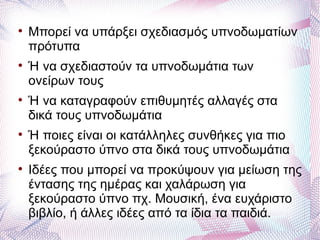 
    Μπορεί να υπάρξει σχεδιασμός υπνοδωματίων
    πρότυπα

    Ή να σχεδιαστούν τα υπνοδωμάτια των
    ονείρων τους

    Ή να καταγραφούν επιθυμητές αλλαγές στα
    δικά τους υπνοδωμάτια

    Ή ποιες είναι οι κατάλληλες συνθήκες για πιο
    ξεκούραστο ύπνο στα δικά τους υπνοδωμάτια

    Ιδέες που μπορεί να προκύψουν για μείωση της
    έντασης της ημέρας και χαλάρωση για
    ξεκούραστο ύπνο πχ. Μουσική, ένα ευχάριστο
    βιβλίο, ή άλλες ιδέες από τα ίδια τα παιδιά.
 