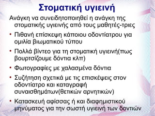 Στοματική υγιεινή
Ανάγκη να συνειδητοποιηθεί η ανάγκη της
 στοματικής υγιεινής από τους μαθητές-τριες

    Πιθανή επίσκεψη κάποιου οδοντίατρου για
    ομιλία βιωματικού τύπου

    Πολλά βίντεο για τη στοματική υγιεινή(πως
    βουρτσίζουμε δόντια κλπ)

    Φωτογραφίες με χαλασμένα δόντια

    Συζήτηση σχετικά με τις επισκέψεις στον
    οδοντίατρο και καταγραφή
    συναισθημάτων(θετικών αρνητικών)

    Κατασκευή αφίσσας ή και διαφημιστικού
    μηνύματος για την σωστή υγιεινή των δοντιών
 