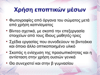 Χρήση εποπτικών μέσων

    Φωτογραφίες από όργανα του σώματος μετά
    από χρήση καπνίσματος

    Βίντεο σχετικά, με σκοπό την επεξεργασία
    στοιχείων από τους ίδιους μαθητές-τριες

    Σχέδια εργασίας που συνοδεύουν τα βιντεάκια
    και όποιο άλλο οπτικοποιημένο υλικό

    Σκοπός η ενίσχυση της προσωπικότητας και η
    αντίσταση στην χρήση ουσιών γενικά

    Θα συνεχιστεί και στην β γυμνασίου
 