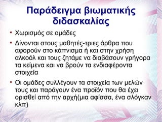 Παράδειγμα βιωματικής
           διδασκαλίας

    Χωρισμός σε ομάδες

    Δίνονται στους μαθητές-τριες άρθρα που
    αφορούν στο κάπνισμα ή και στην χρήση
    αλκοόλ και τους ζητάμε να διαβάσουν γρήγορα
    τα κείμενα και να βρούν τα ενδιαφέροντα
    στοιχεία

    Οι ομάδες συλλέγουν τα στοιχεία των μελών
    τους και παράγουν ένα προϊόν που θα έχει
    ορισθεί από την αρχή(μια αφίσσα, ένα σλόγκαν
    κλπ)
 