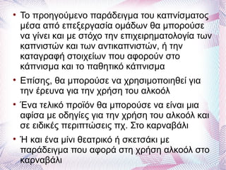 
    Το προηγούμενο παράδειγμα του καπνίσματος
    μέσα από επεξεργασία ομάδων θα μπορούσε
    να γίνει και με στόχο την επιχειρηματολογία των
    καπνιστών και των αντικαπνιστών, ή την
    καταγραφή στοιχείων που αφορούν στο
    κάπνισμα και το παθητικό κάπνισμα

    Επίσης, θα μπορούσε να χρησιμοποιηθεί για
    την έρευνα για την χρήση του αλκοόλ

    Ένα τελικό προϊόν θα μπορούσε να είναι μια
    αφίσα με οδηγίες για την χρήση του αλκοόλ και
    σε ειδικές περιπτώσεις πχ. Στο καρναβάλι

    Ή και ένα μίνι θεατρικό ή σκετσάκι με
    παράδειγμα που αφορά στη χρήση αλκοόλ στο
    καρναβάλι
 