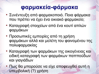 φαρμακεία-φάρμακα

    Συνέντευξη από φαρμακοποιό. Ποια φάρμακα
    που πρέπει να έχει ένα οικιακό φαρμακείο;

    Καταγραφή στοιχείων από ένα κουτί απλών
    φαρμάκων

    Προσωπικές εμπειρίες από τη χρήση
    φαρμάκων αλλά και μελέτη του φαινομένου της
    πολυφαρμακίας

    Καταγραφή των φαρμάκων της οικογένειας και
    ειδική καταγραφή των φαρμάκων παππούδων
    και γιαγιάδων

    Πως θα μπορούσε να είχε αποφευχθεί αυτή η
    υπερβολική (?) χρήση
 
