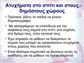 Ατυχήματα στο σπίτι και στους
     δημόσιους χώρους

    Πρόταση: βάλτε τα παιδιά να γίνουν
    δημοσιογράφοι

    Να καταγράψουν τα επικίνδυνα για την
    ασφάλεια τους σημεία στο σπίτι, στο σοχλείο,
    στο δρόμο τους, στην γειτονιά τους

    Έχει σημασία να μάθουν να διακρίνουν τα
    σημεία που μπορεί να προκαλέσουν ατυχήματα
    στους χώρους που κινούνται

    Είναι ιδιαίτερα σημαντικό να βιώσουν αυτές τις
    αισθήσεις για να μάθουν να προφυλάγονται
 