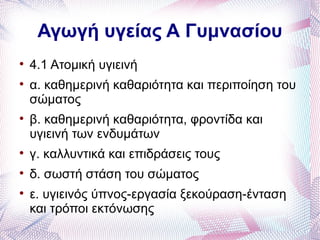 Αγωγή υγείας Α Γυμνασίου

    4.1 Ατομική υγιεινή

    α. καθημερινή καθαριότητα και περιποίηση του
    σώματος

    β. καθημερινή καθαριότητα, φροντίδα και
    υγιεινή των ενδυμάτων

    γ. καλλυντικά και επιδράσεις τους

    δ. σωστή στάση του σώματος

    ε. υγιεινός ύπνος-εργασία ξεκούραση-ένταση
    και τρόποι εκτόνωσης
 